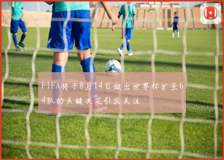 FIFA将于8月14日做出世界杯扩至64队的关键决定引发关注