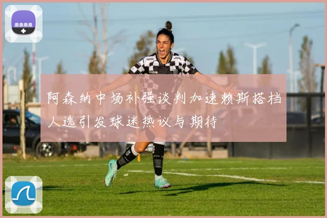 阿森纳中场补强谈判加速赖斯搭档人选引发球迷热议与期待