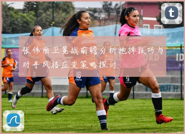 张伟丽卫冕战前瞻分析抱摔技巧与对手风格应变策略探讨
