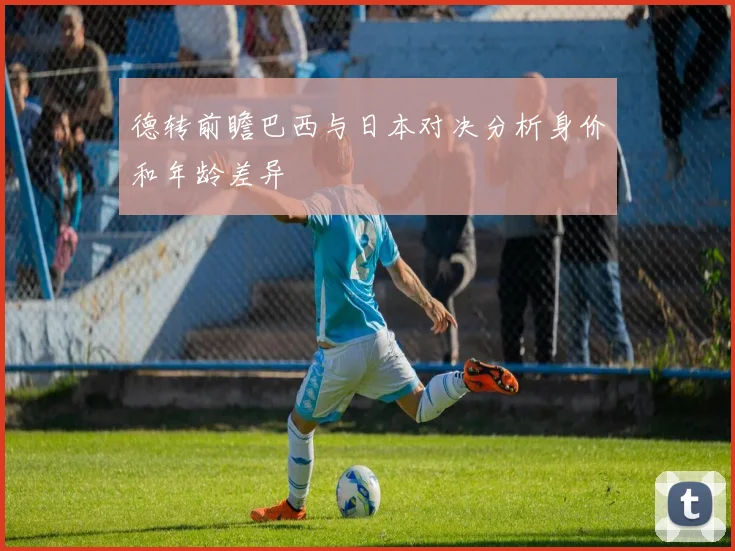 德转前瞻巴西与日本对决分析身价和年龄差异