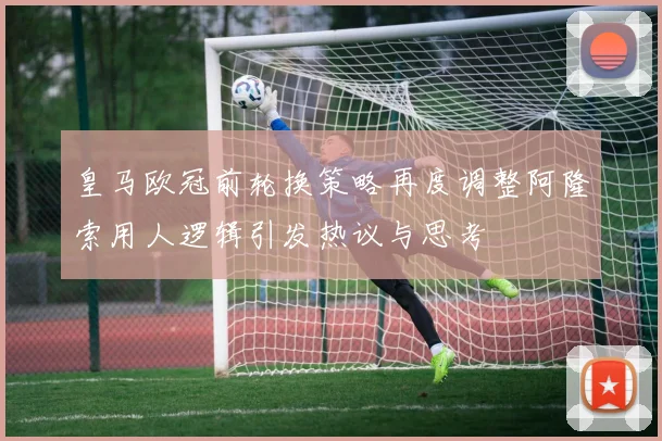 皇马欧冠前轮换策略再度调整阿隆索用人逻辑引发热议与思考