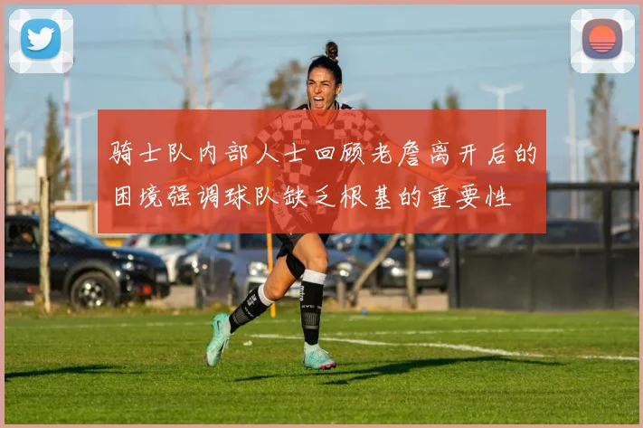 骑士队内部人士回顾老詹离开后的困境强调球队缺乏根基的重要性