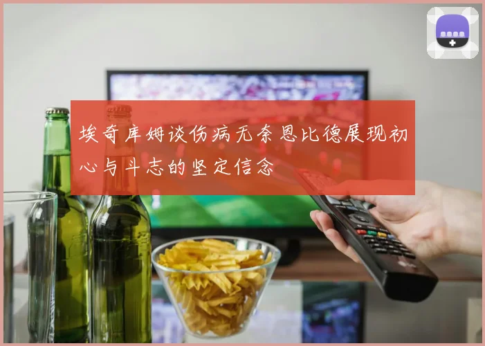 埃奇库姆谈伤病无奈恩比德展现初心与斗志的坚定信念
