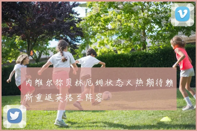 内维尔称贝林厄姆状态火热期待赖斯重返英格兰阵容