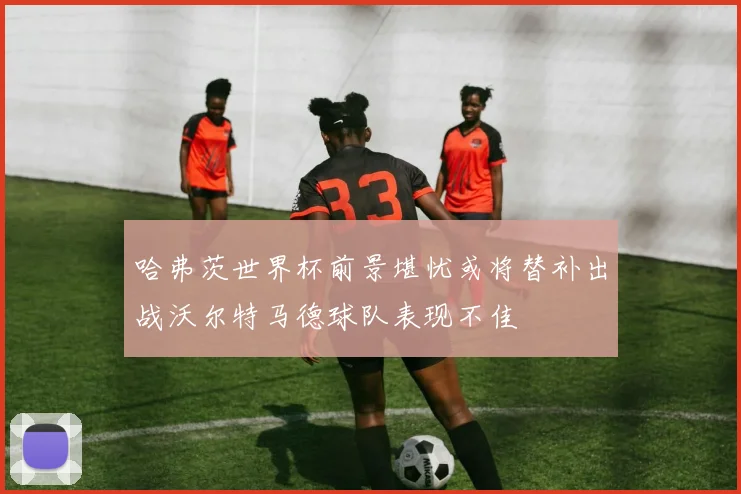 哈弗茨世界杯前景堪忧或将替补出战沃尔特马德球队表现不佳