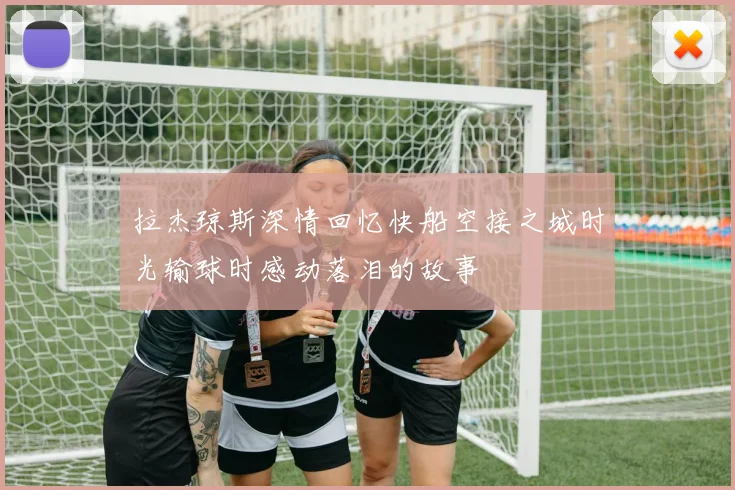 拉杰琼斯深情回忆快船空接之城时光输球时感动落泪的故事