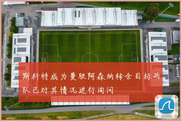 斯科特成为曼联阿森纳转会目标两队已对其情况进行询问