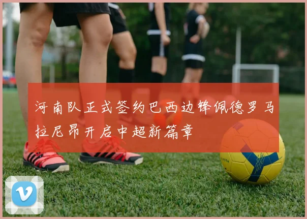 河南队正式签约巴西边锋佩德罗马拉尼昂开启中超新篇章