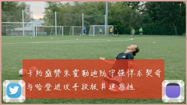 卡约盛赞朱霍勒迪防守强悍东契奇与哈登进攻手段极具迷惑性