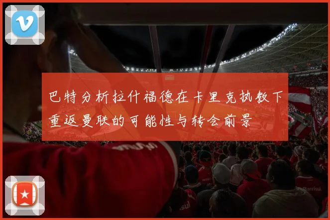 巴特分析拉什福德在卡里克执教下重返曼联的可能性与转会前景