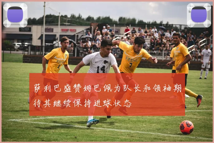 萨利巴盛赞姆巴佩为队长和领袖期待其继续保持进球状态