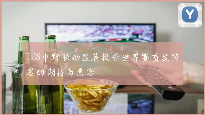 TES中野联动显著提升世界赛首发阵容的期待与悬念