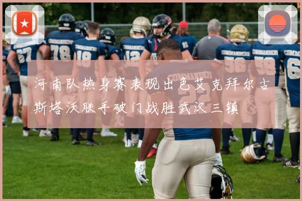 河南队热身赛表现出色艾克拜尔古斯塔沃联手破门战胜武汉三镇