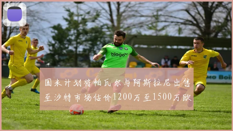 国米计划将帕瓦尔与阿斯拉尼出售至沙特市场估价1200万至1500万欧元