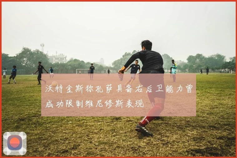 沃特金斯称孔萨具备右后卫能力曾成功限制维尼修斯表现