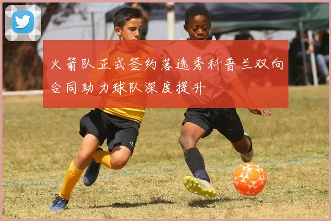 火箭队正式签约落选秀科普兰双向合同助力球队深度提升