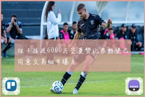 纽卡接近6000万签曼赞比弗赖堡已同意交易细节曝光