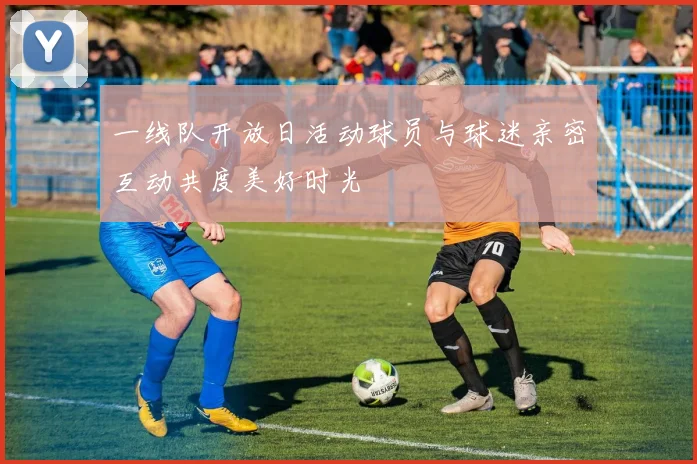 一线队开放日活动球员与球迷亲密互动共度美好时光