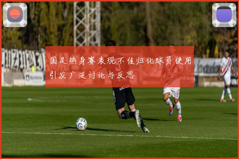国足热身赛表现不佳归化球员使用引发广泛讨论与反思