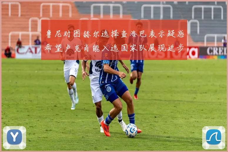 鲁尼对图赫尔选择查洛巴表示疑惑希望卢克肖能入选国家队展现进步