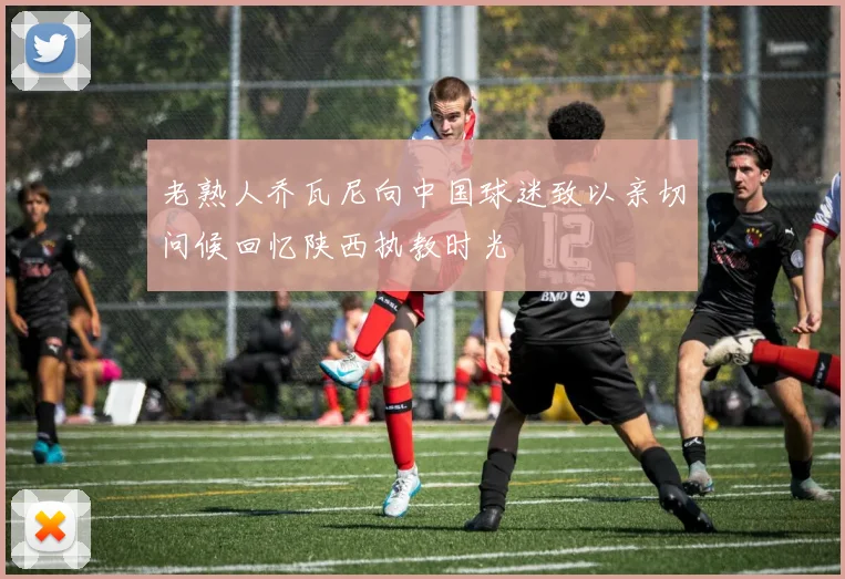 老熟人乔瓦尼向中国球迷致以亲切问候回忆陕西执教时光