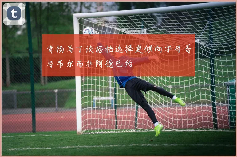 肯扬马丁谈搭档选择更倾向字母哥与韦尔而非阿德巴约