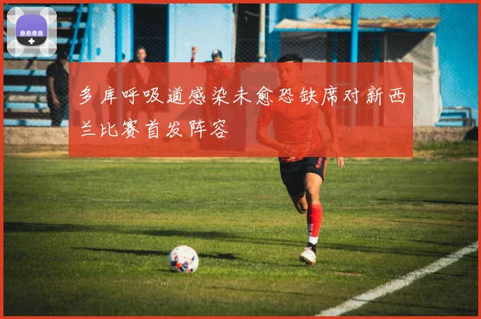 多库呼吸道感染未愈恐缺席对新西兰比赛首发阵容