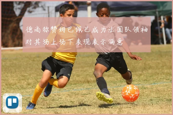 德尚称赞姆巴佩已成为法国队领袖对其场上场下表现表示满意