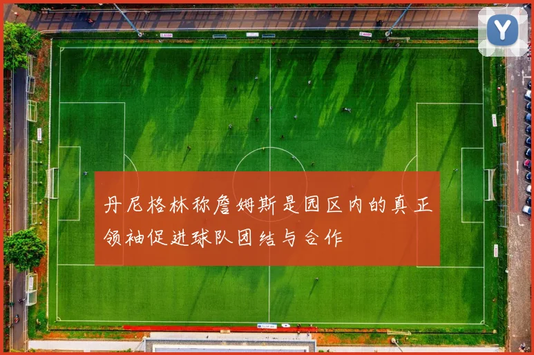 丹尼格林称詹姆斯是园区内的真正领袖促进球队团结与合作