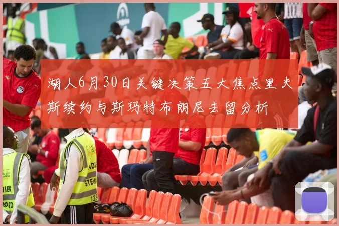 湖人6月30日关键决策五大焦点里夫斯续约与斯玛特布朗尼去留分析